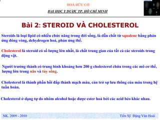 HOÁ HỮU CƠ
NK. 2009 - 2010 Tiến Sỹ Đặng Văn Hoài
ĐẠI HỌC Y DƯỢC TP. HỒ CHÍ MINH
Bài 2: STEROID VÀ CHOLESTEROL
Steroids là loại lipid có nhiều chức năng trong đời sống, là dẫn chất từ squalene bằng phản
ứng đóng vòng, dehydrogen hoá, phản ứng thế.
Cholesterol là steroid có số lượng lớn nhất, là chất trung gian của tất cả các steroids trong
động vật.
Người trưởng thành có trung bình khoảng hơn 200 g cholesterol chứa trong các mô cơ thể,
lượng lớn trong não và tủy sống.
Cholesterol là thành phần bồi đắp thành mạch máu, cản trở sự lưu thông của máu trong hệ
tuần hoàn.
Cholesterol ở dạng tự do nhóm alcohol hoặc được ester hoá bởi các acid béo khác nhau.
 