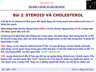 HOÁ HỮU CƠ
NK. 2009 - 2010 Tiến Sỹ Đặng Văn Hoài
ĐẠI HỌC Y DƯỢC TP. HỒ CHÍ MINH
Bài 2: STEROID VÀ CHOLESTEROL
.
Chế độ ăn có cholesterol liên quan đến bệnh đọng mỡ trong mạch máu (atherosclerosis) và
bệnh tim mạch.
Hàm lượng high-density lipoproteins (HDL) và low-density lipoproteins (LDL) trong máu
cần được quan tâm xem xét.
Cholesterol là lipid hầu như không tan trong nước, nên phải được nhũ tương hoá để có thể
di chuyển trong máu, nhờ vào chức năng của lipoproteins có thể nhũ tương hoá và phân bố
lipid khắp cơ thể.
HDL đóng vai trò chuyển cholesterol từ tế bào vào gan để được oxi hoá thành acid mật,
chất đóng vai trò quan trọng trong qúa trình tiêu hoá và bài tiết cholesterol khỏi cơ thể. Vì
thế, nếu lượng HDL cao liên quan đến “good” cholesterol.
LDL mang cholesterol đến tế bào qua đó tạo sự ngưng đọng cholesterol ở thành mạch. Nếu
lượng LDL cao liên quan đến “bad” cholesterol và là nguyên nhân của bệnh tim mạch, xơ
vữa mạch máu. Lượng LDL tăng cao ở những người hút thuốc, ăn chế độ ăn nhiều mỡ.
 