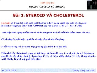 HOÁ HỮU CƠ
NK. 2009 - 2010 Tiến Sỹ Đặng Văn Hoài
ĐẠI HỌC Y DƯỢC TP. HỒ CHÍ MINH
Bài 2: STEROID VÀ CHOLESTEROL
.
Phần chủ yếu cholesterol trong cơ thể được sử dụng để tạo các acid mật. Sự oxi hoá trong
gan đã chuyển phần chuỗi hydrocarbon C8H17 và thêm nhiều nhóm OH trên khung steroid.
Acid Cholic là acid mật phổ biến nhất.
Acid mật có trong túi mật, acid mật thường ở dưới dạng amid của acid cholic, acid
allocholic với glycin (H2N-CH2-COOH) hoặc với taurin (H2N-CH2-CH2-SO3H)
Muối mật đóng vai trò quan trọng trong qúa trình tiêu hoá mỡ.
Acid mật dưới dạng muối kiềm có chức năng nhũ hoá để chất béo thấm được vào ruột
Có khoảng 20 acid mật tự nhiên và một số acid mật tổng hợp
 