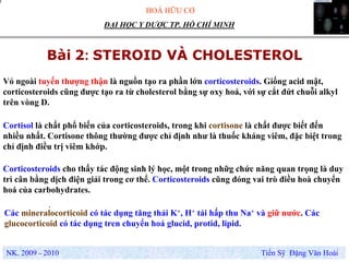 HOÁ HỮU CƠ
NK. 2009 - 2010 Tiến Sỹ Đặng Văn Hoài
ĐẠI HỌC Y DƯỢC TP. HỒ CHÍ MINH
Bài 2: STEROID VÀ CHOLESTEROL
.
Các mineralocorticoid có tác dụng tăng thải K+, H+ tái hấp thu Na+ và giữ nước. Các
glucocorticoid có tác dụng tren chuyển hoá glucid, protid, lipid.
Vỏ ngoài tuyến thượng thận là nguồn tạo ra phần lớn corticosteroids. Giống acid mật,
corticosteroids cũng được tạo ra từ cholesterol bằng sự oxy hoá, với sự cắt đứt chuỗi alkyl
trên vòng D.
Corticosteroids cho thấy tác động sinh lý học, một trong nhữg chức năng quan trọng là duy
trì cân bằng dịch điện giải trong cơ thể. Corticosteroids cũng đóng vai trò điều hoà chuyển
hoá của carbohydrates.
Cortisol là chất phổ biến của corticosteroids, trong khi cortisone là chất được biết đến
nhiều nhất. Cortisone thông thường được chỉ định như là thuốc kháng viêm, đặc biệt trong
chỉ định điều trị viêm khớp.
 