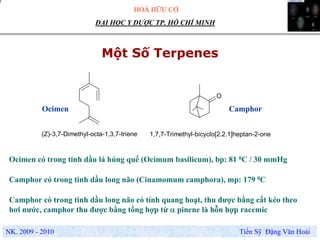 HOÁ HỮU CƠ
NK. 2009 - 2010 Tiến Sỹ Đặng Văn Hoài
ĐẠI HỌC Y DƯỢC TP. HỒ CHÍ MINH
Một Số Terpenes
O
(Z)-3,7-Dimethyl-octa-1,3,7-triene 1,7,7-Trimethyl-bicyclo[2.2.1]heptan-2-one
CamphorOcimen
Ocimen có trong tinh dầu lá húng quế (Ocimum basilicum), bp: 81 0C / 30 mmHg
Camphor có trong tinh dầu long não (Cinamomum camphora), mp: 179 0C
Camphor có trong tinh dầu long não có tính quang hoạt, thu được bằng cất kéo theo
hơi nước, camphor thu được bằng tổng hợp từ α pinene là hỗn hợp racemic
 