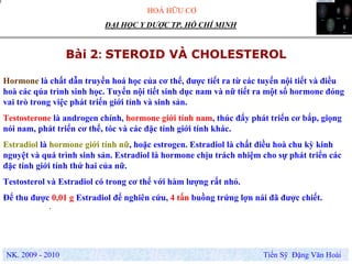 HOÁ HỮU CƠ
NK. 2009 - 2010 Tiến Sỹ Đặng Văn Hoài
ĐẠI HỌC Y DƯỢC TP. HỒ CHÍ MINH
Bài 2: STEROID VÀ CHOLESTEROL
.
Hormone là chất dẫn truyền hoá học của cơ thể, được tiết ra từ các tuyến nội tiết và điều
hoà các qúa trình sinh học. Tuyến nội tiết sinh dục nam và nữ tiết ra một số hormone đóng
vai trò trong việc phát triển giới tính và sinh sản.
Testosterone là androgen chính, hormone giới tính nam, thúc đẩy phát triển cơ bắp, giọng
nói nam, phát triển cơ thể, tóc và các đặc tính giới tính khác.
Estradiol là hormone giới tính nữ, hoặc estrogen. Estradiol là chất điều hoà chu kỳ kinh
nguyệt và quá trình sinh sản. Estradiol là hormone chịu trách nhiệm cho sự phát triển các
đặc tính giới tính thứ hai của nữ.
Testosterol và Estradiol có trong cơ thể với hàm lượng rất nhỏ.
Để thu được 0,01 g Estradiol để nghiên cứu, 4 tấn buồng trứng lợn nái đã được chiết.
 