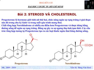 HOÁ HỮU CƠ
NK. 2009 - 2010 Tiến Sỹ Đặng Văn Hoài
ĐẠI HỌC Y DƯỢC TP. HỒ CHÍ MINH
Bài 2: STEROID VÀ CHOLESTEROL
. H H
O
H
O
H H
O
H
OH
CH
Progesterone Norethindrone
Progesterone là hormone giới tính nữ thứ hai, chức năng ngăn sự rụng trứng ở giai đoạn
nào đó trong chu kỳ kinh và trong suốt qúa trình mang thai.
Chất tổng hợp Norethindrone có nhiều ưu điểm hơn Progesterone và được dùng bằng
đường uống để ngăn sự rụng trứng. Bằng sự gây ra sự ngưng thụ tinh tạm thời. Các cấu
trúc tổng hợp tương tự Progesterone tạo ra các loại thuốc ngừa thai bằng đường uống.
 