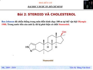 HOÁ HỮU CƠ
NK. 2009 - 2010 Tiến Sỹ Đặng Văn Hoài
ĐẠI HỌC Y DƯỢC TP. HỒ CHÍ MINH
Bài 2: STEROID VÀ CHOLESTEROL
.
OH
H HNH
N
Stanozolol
Ben Johnson đã chiến thắng trong môn điền kinh chạy 100 m tại thế vận hội Olympic
1988. Trong nước tiểu của anh ấy đã bị phát hiện có chất Stanozolol.
 