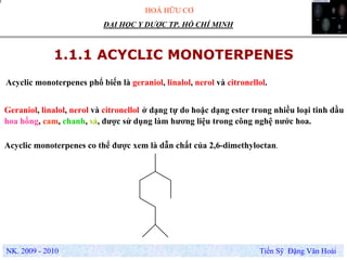 HOÁ HỮU CƠ
NK. 2009 - 2010 Tiến Sỹ Đặng Văn Hoài
ĐẠI HỌC Y DƯỢC TP. HỒ CHÍ MINH
1.1.1 ACYCLIC MONOTERPENES
Acyclic monoterpenes phổ biến là geraniol, linalol, nerol và citronellol.
Acyclic monoterpenes co thể được xem là dẫn chất của 2,6-dimethyloctan.
Geraniol, linalol, nerol và citronellol ở dạng tự do hoặc dạng ester trong nhiều loại tinh dầu
hoa hồng, cam, chanh, sả, được sử dụng làm hương liệu trong công nghệ nước hoa.
 