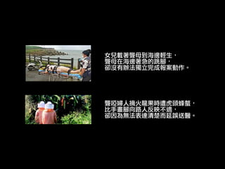 女兒載著聾母到海邊輕生，
聾母在海邊著急的跳腳，
卻沒有辦法獨立完成報案動作。
聾啞婦人摘火龍果時遭虎頭蜂螫，
比手畫腳向路人反映不適，
卻因為無法表達清楚而延誤送醫。
聾啞婦人摘火龍果時遭虎頭蜂螫，
比手畫腳向路人反映不適，
卻因為無法表達清楚而延誤送醫。
 