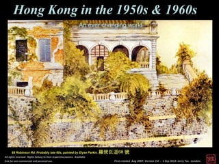 Hong Kong in the 1950s & 1960s
                                                                  An ever changing world




      68 Robinson Rd. Probably late 60s, painted by Elyse Parkin.          羅便臣道68 號
All rights reserved. Rights belong to their respective owners. Available
free for non-commercial and personal use.                                      First created Aug 2007. Version 2.0 - 1 Sep 2012. Jerry Tse. London.
 