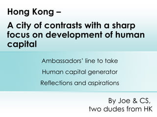 By Joe & CS,  two dudes from HK Hong Kong –  A city of contrasts with a sharp focus on development of human capital Ambassadors’ line to take Human capital generator Reflections and aspirations 