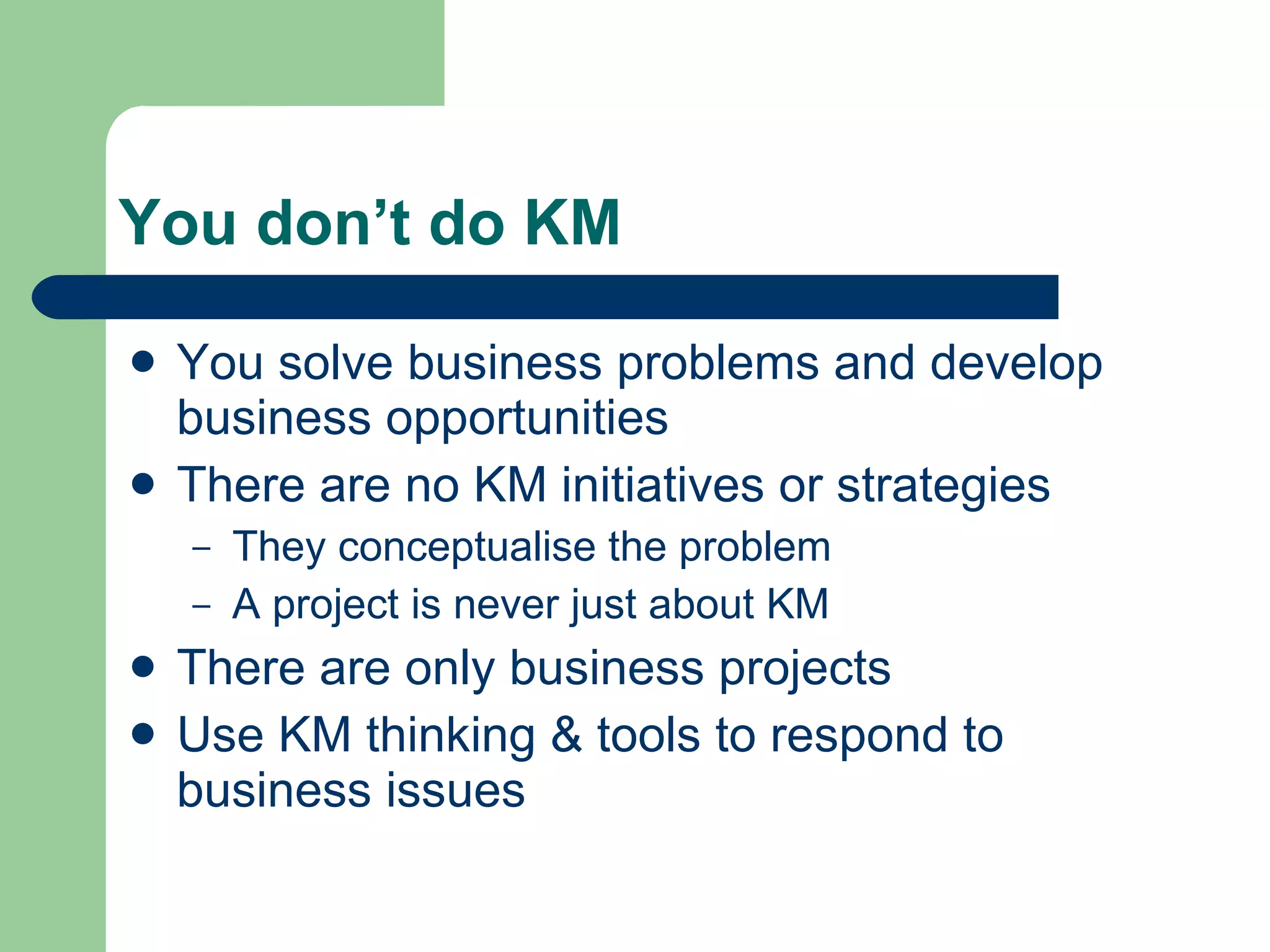 You don’t do KM You solve business problems and develop business opportunities  There are no KM initiatives or strategies They conceptualise the problem A project is never just about KM There are only business projects Use KM thinking & tools to respond to business issues 