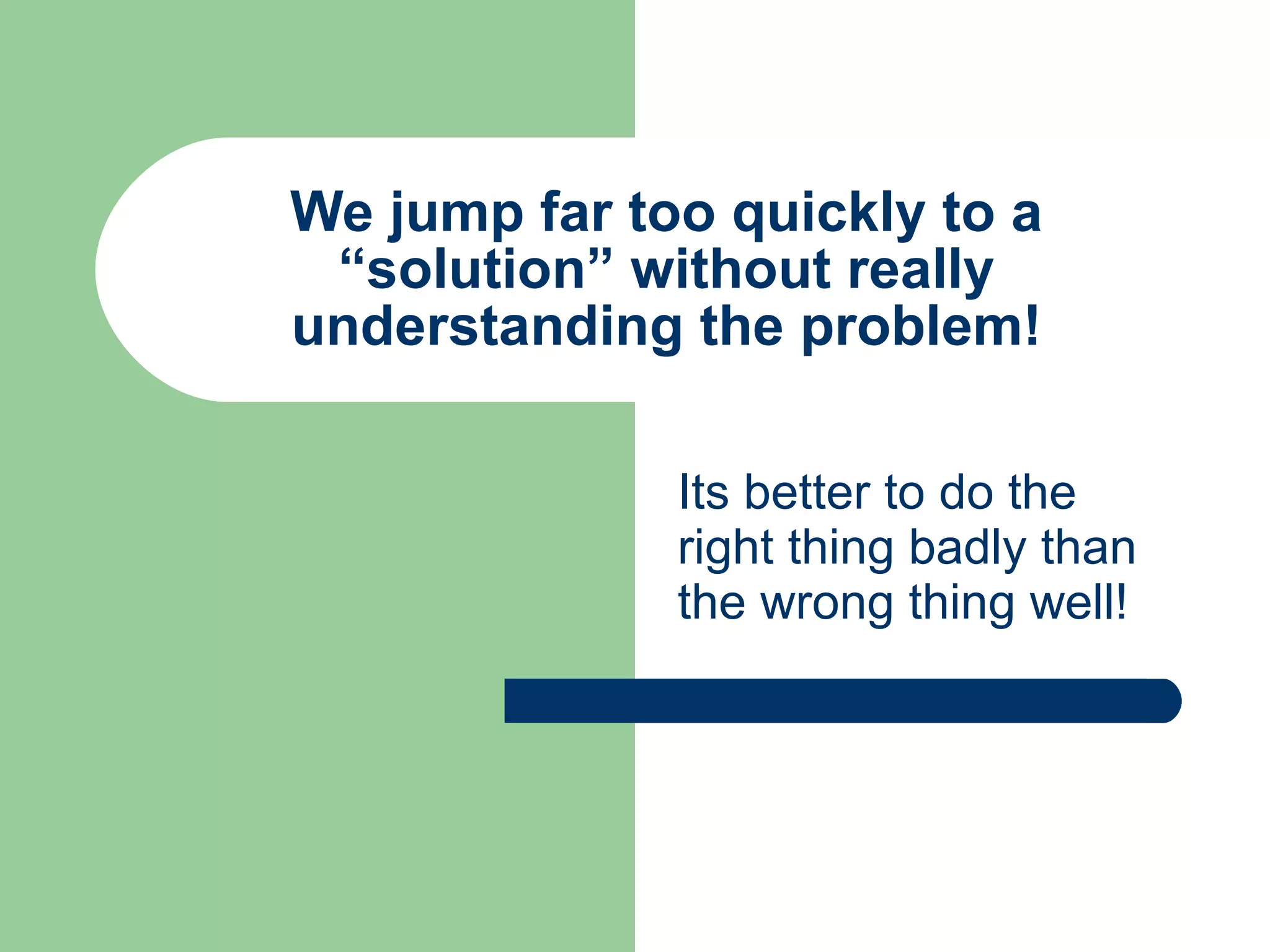 We jump far too quickly to a “solution” without really understanding the problem! Its better to do the right thing badly than the wrong thing well! 