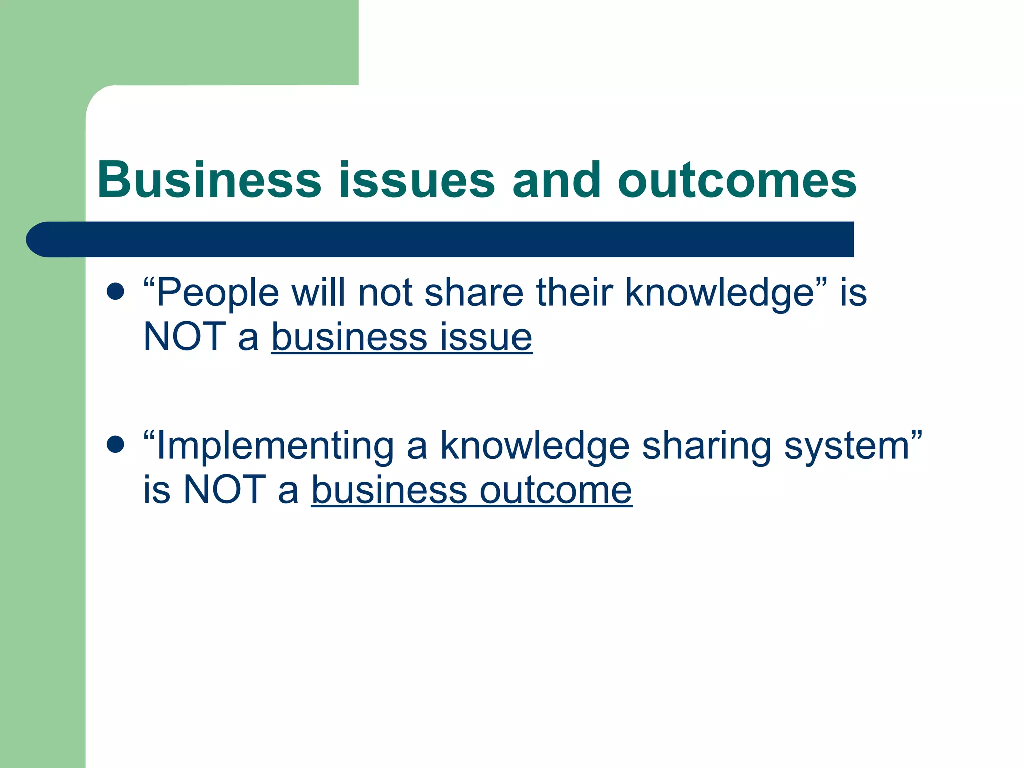 Business issues and outcomes “ People will not share their knowledge” is NOT a  business issue “ Implementing a knowledge sharing system” is NOT a  business outcome 