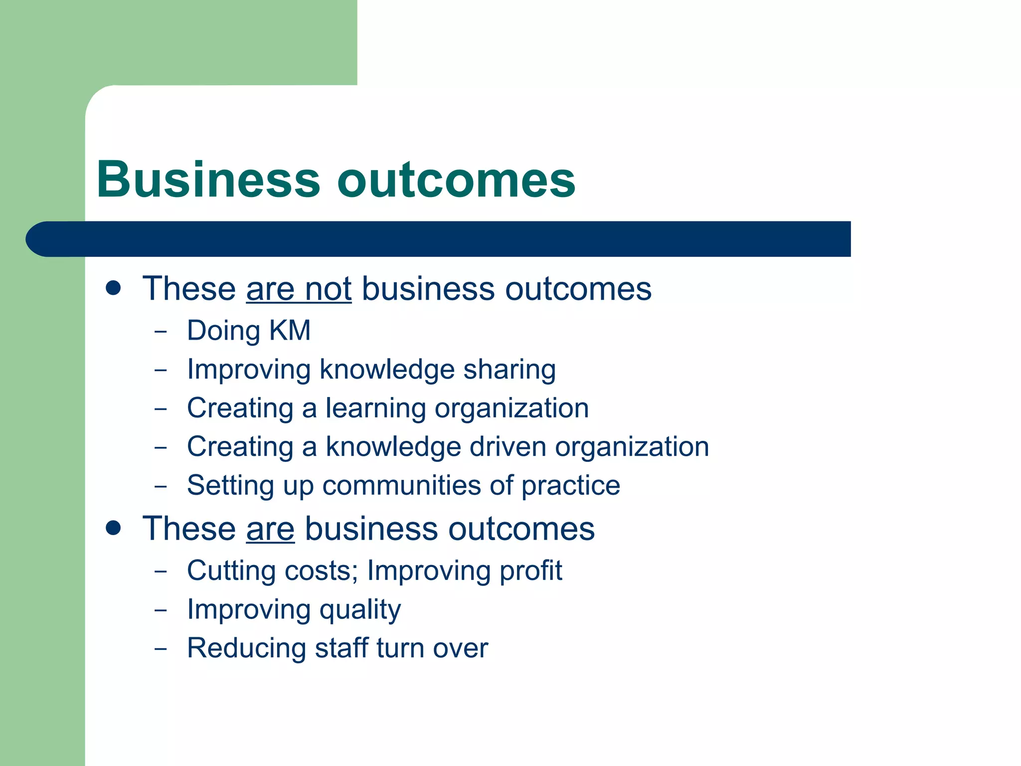 Business outcomes These  are not  business outcomes Doing KM Improving knowledge sharing Creating a learning organization Creating a knowledge driven organization Setting up communities of practice These  are  business outcomes Cutting costs; Improving profit Improving quality Reducing staff turn over 