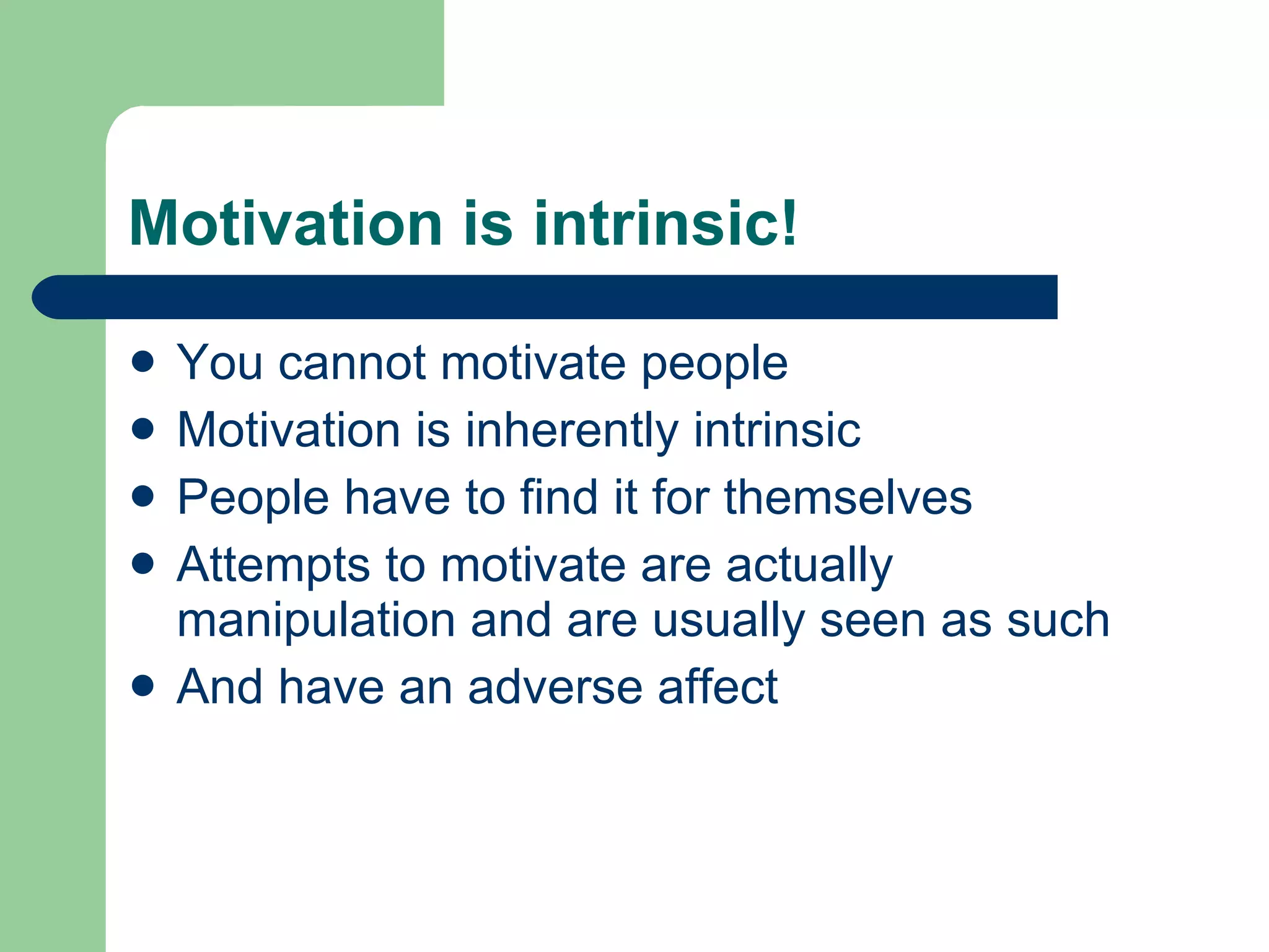 Motivation is intrinsic! You cannot motivate people Motivation is inherently intrinsic People have to find it for themselves Attempts to motivate are actually manipulation and are usually seen as such And have an adverse affect 