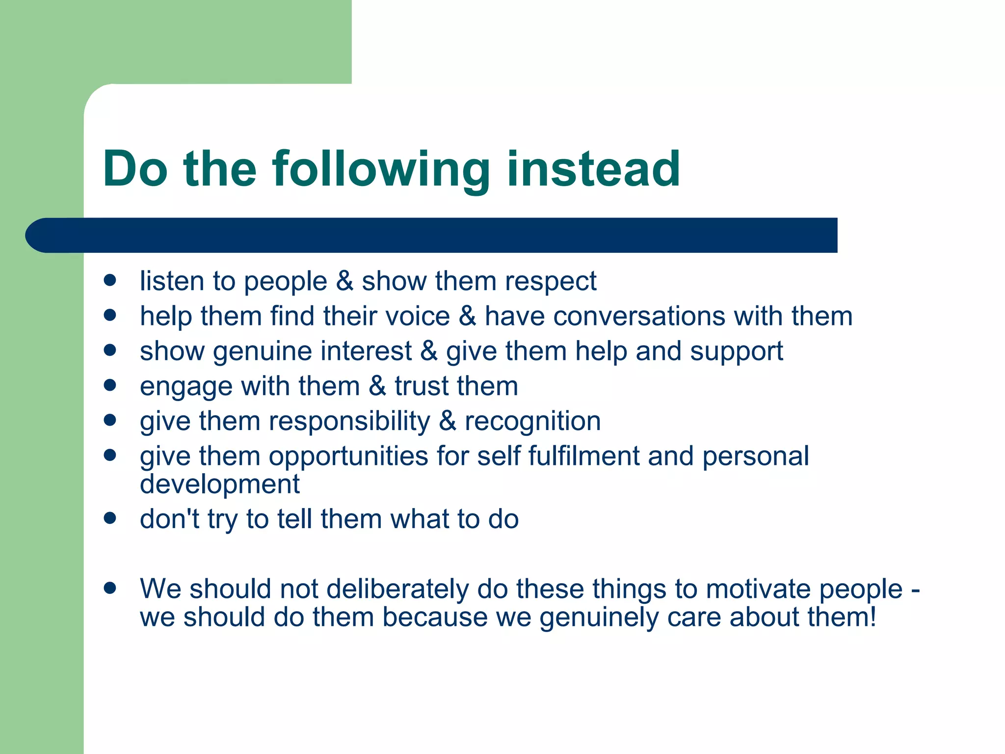 Do the following instead listen to people & show them respect help them find their voice & have conversations with them show genuine interest & give them help and support engage with them & trust them give them responsibility & recognition give them opportunities for self fulfilment and personal development don't try to tell them what to do We should not deliberately do these things to motivate people - we should do them because we genuinely care about them! 