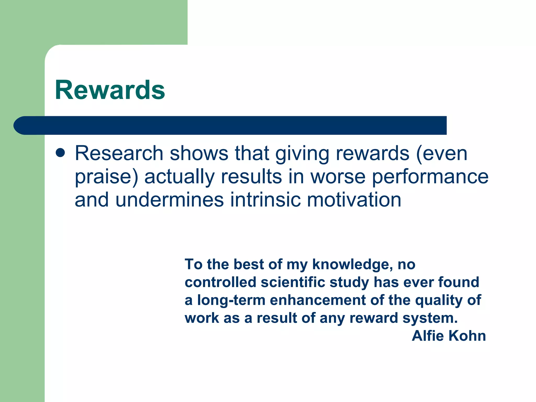 Rewards Research shows that giving rewards (even praise) actually results in worse performance and undermines intrinsic motivation To the best of my knowledge, no controlled scientific study has ever found a long-term enhancement of the quality of work as a result of any reward system. Alfie Kohn 