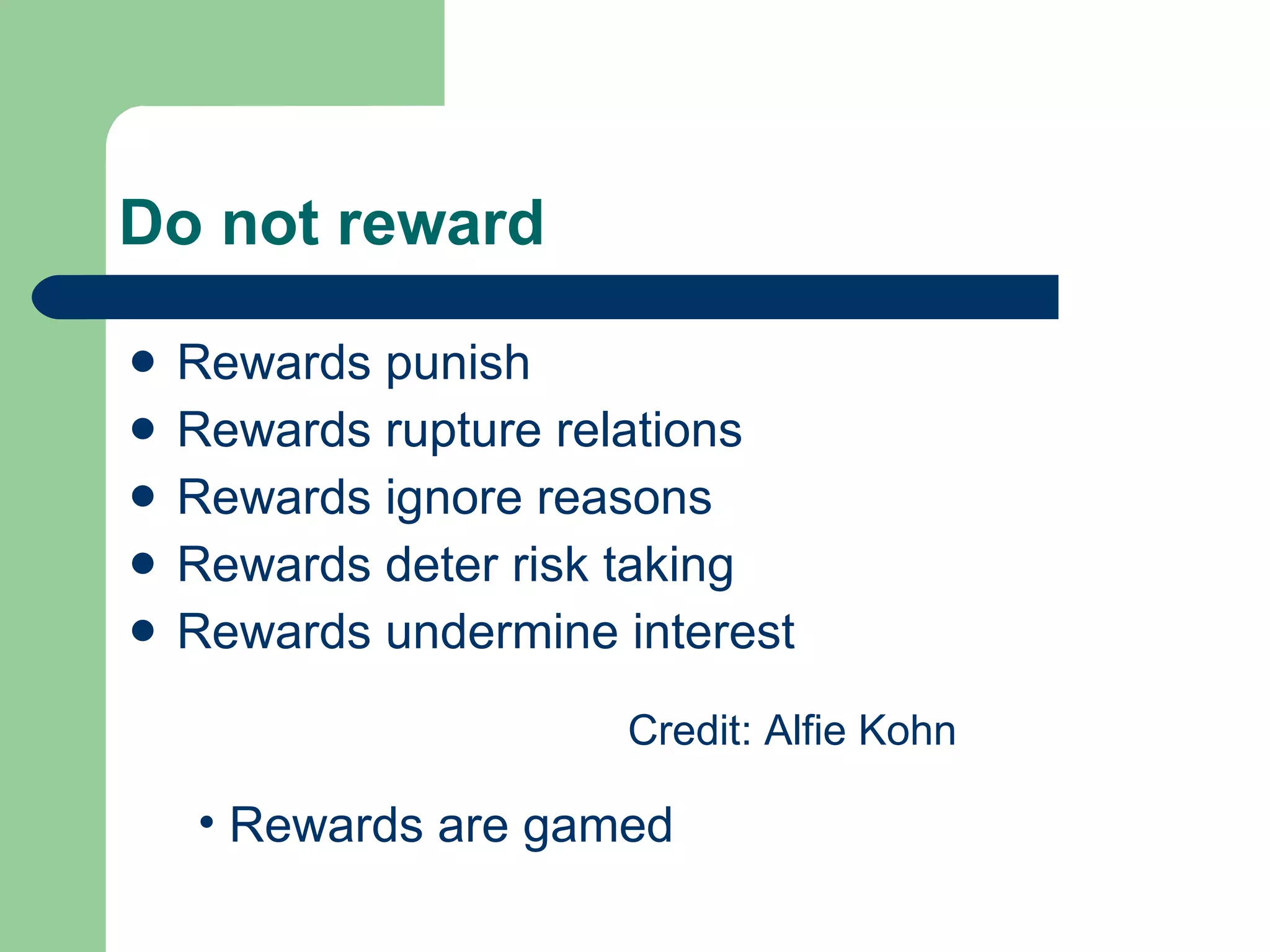 Do not reward Rewards punish  Rewards rupture relations Rewards ignore reasons Rewards deter risk taking Rewards undermine interest Credit: Alfie Kohn Rewards are gamed 