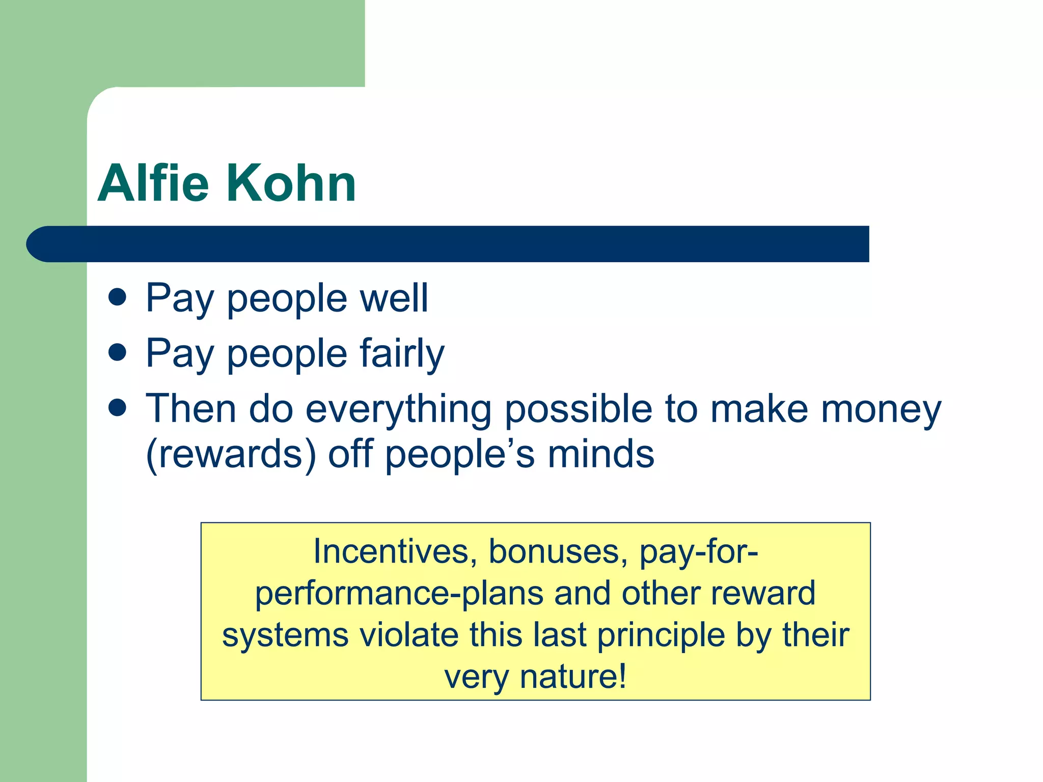 Alfie Kohn Pay people well Pay people fairly Then do everything possible to make money (rewards) off people’s minds Incentives, bonuses, pay-for-performance-plans and other reward systems violate this last principle by their very nature! 