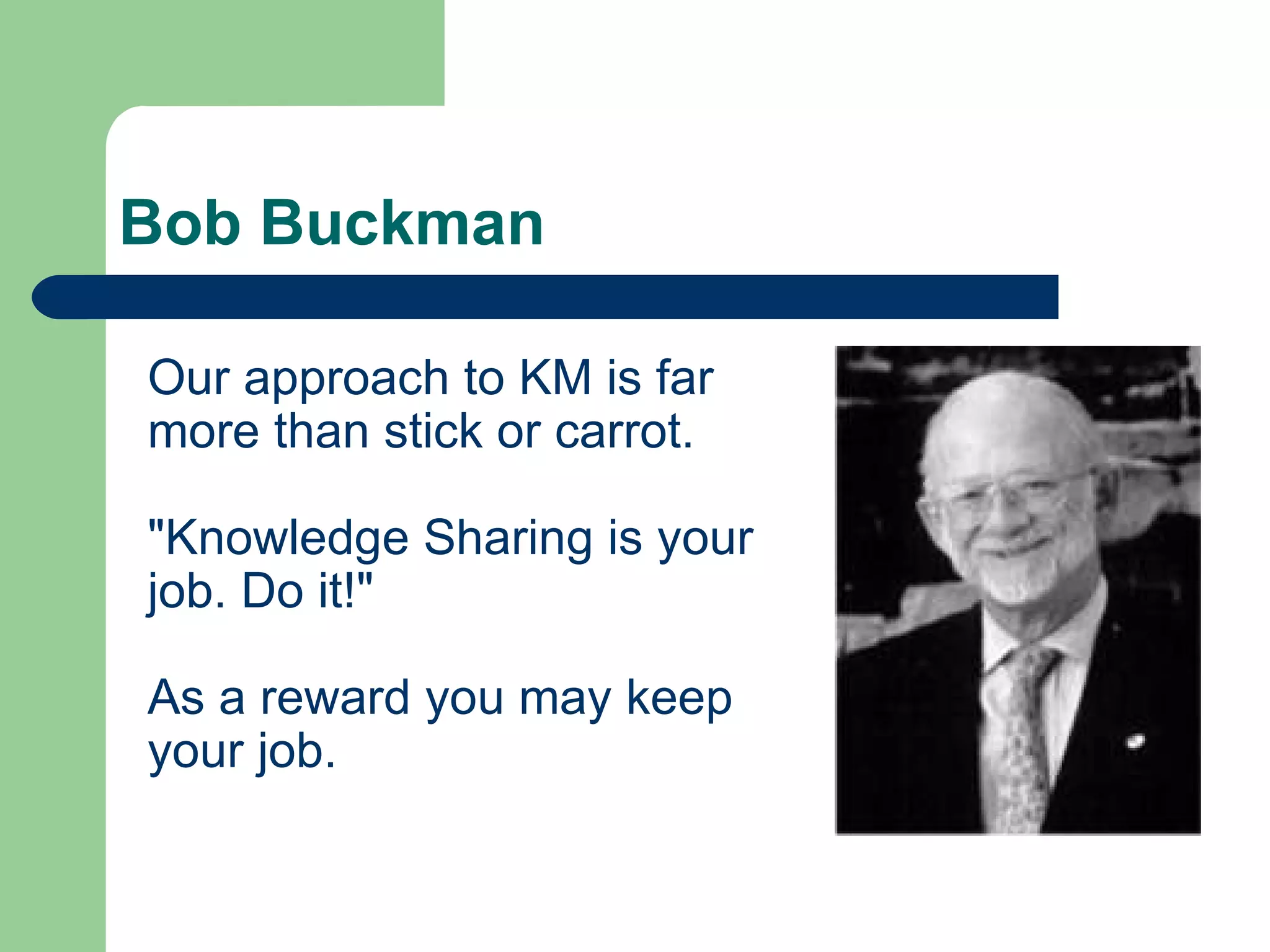 Bob Buckman Our approach to KM is far more than stick or carrot.  &quot;Knowledge Sharing is your job. Do it!&quot;  As a reward you may keep your job.  