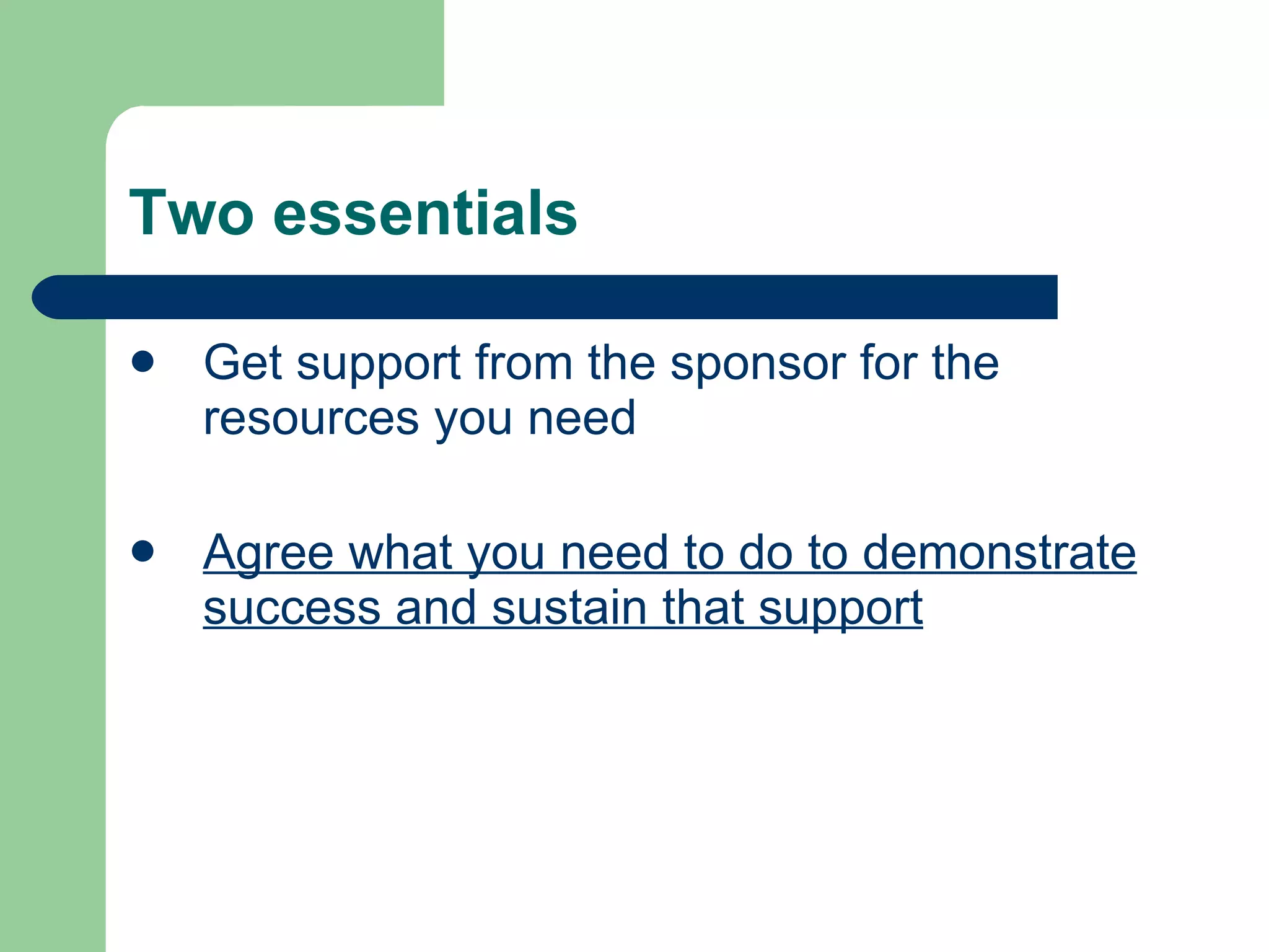 Two essentials Get support from the sponsor for the resources you need Agree what you need to do to demonstrate success and sustain that support 