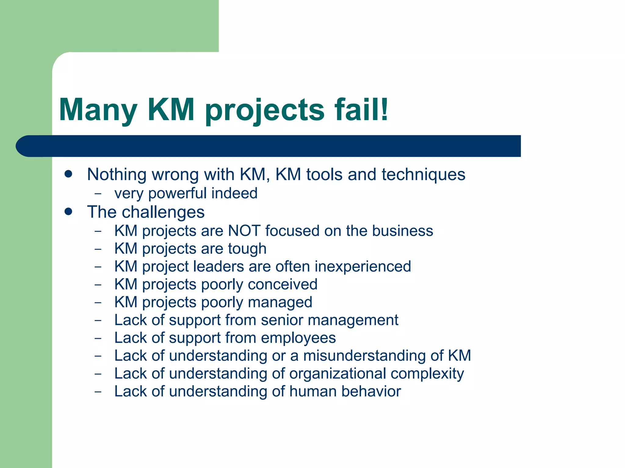 Many KM projects fail! Nothing wrong with KM, KM tools and techniques very powerful indeed The challenges KM projects are NOT focused on the business KM projects are tough KM project leaders are often inexperienced KM projects poorly conceived KM projects poorly managed Lack of support from senior management Lack of support from employees Lack of understanding or a misunderstanding of KM Lack of understanding of organizational complexity Lack of understanding of human behavior 
