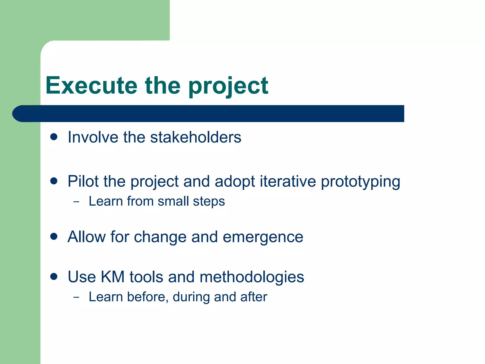 Execute the project Involve the stakeholders Pilot the project and adopt iterative prototyping Learn from small steps Allow for change and emergence Use KM tools and methodologies Learn before, during and after 