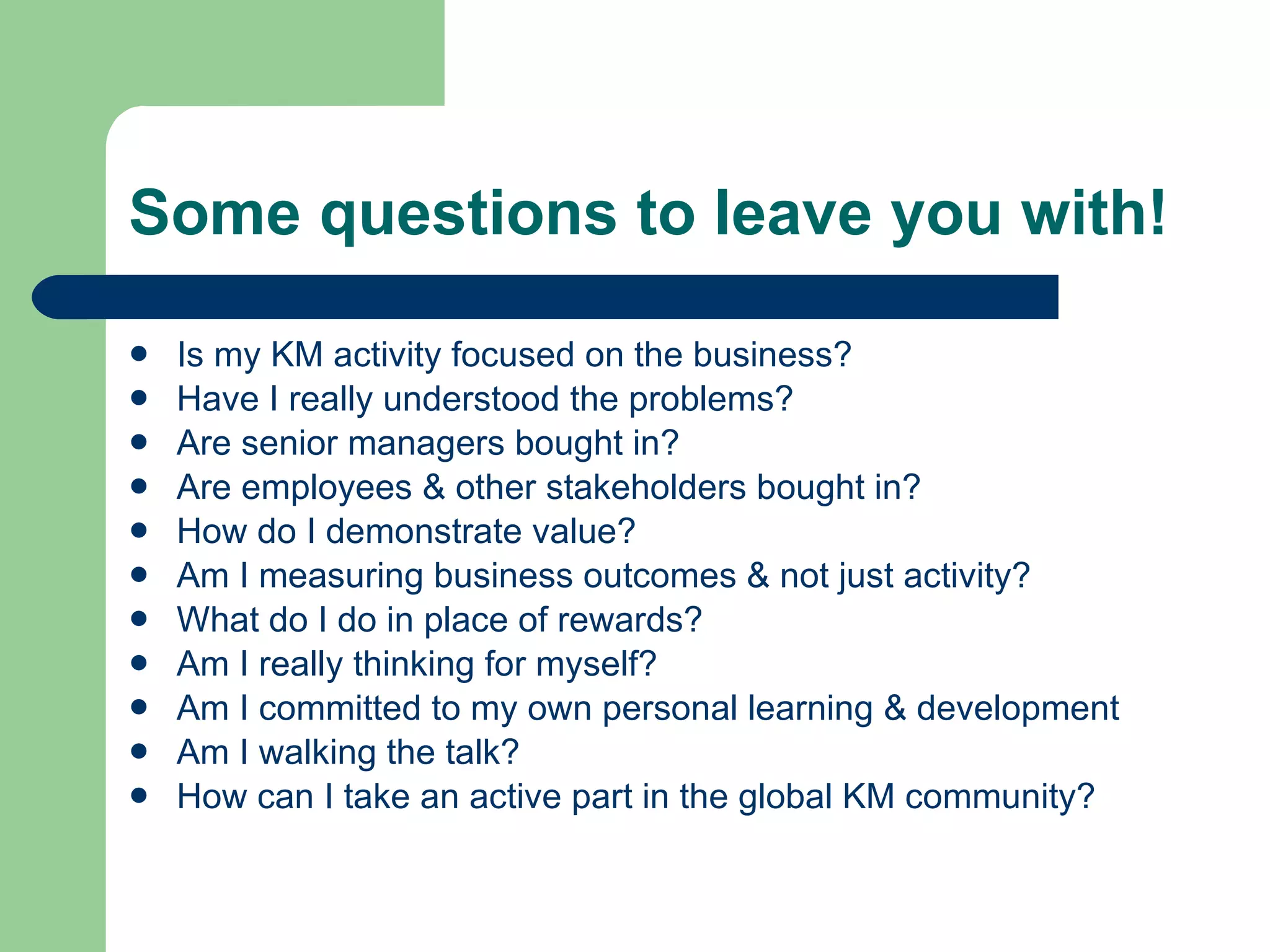 Some questions to leave you with! Is my KM activity focused on the business? Have I really understood the problems? Are senior managers bought in? Are employees & other stakeholders bought in? How do I demonstrate value? Am I measuring business outcomes & not just activity? What do I do in place of rewards? Am I really thinking for myself? Am I committed to my own personal learning & development Am I walking the talk? How can I take an active part in the global KM community? 
