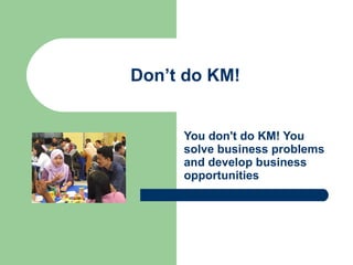 Don’t do KM! You don't do KM! You solve business problems and develop business opportunities 
