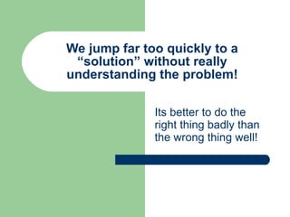 We jump far too quickly to a “solution” without really understanding the problem! Its better to do the right thing badly than the wrong thing well! 