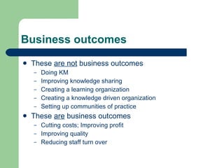 Business outcomes These  are not  business outcomes Doing KM Improving knowledge sharing Creating a learning organization Creating a knowledge driven organization Setting up communities of practice These  are  business outcomes Cutting costs; Improving profit Improving quality Reducing staff turn over 