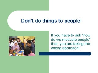 Don’t do things to people! If you have to ask “how do we motivate people” then you are taking the wrong approach! 