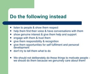 Do the following instead listen to people & show them respect help them find their voice & have conversations with them show genuine interest & give them help and support engage with them & trust them give them responsibility & recognition give them opportunities for self fulfilment and personal development don't try to tell them what to do We should not deliberately do these things to motivate people - we should do them because we genuinely care about them! 