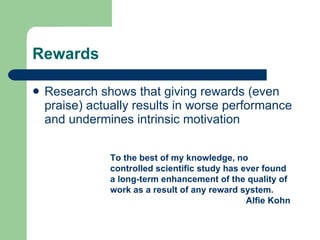 Rewards Research shows that giving rewards (even praise) actually results in worse performance and undermines intrinsic motivation To the best of my knowledge, no controlled scientific study has ever found a long-term enhancement of the quality of work as a result of any reward system. Alfie Kohn 
