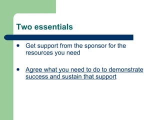 Two essentials Get support from the sponsor for the resources you need Agree what you need to do to demonstrate success and sustain that support 