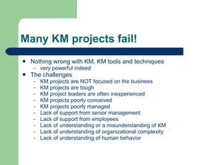 Many KM projects fail! Nothing wrong with KM, KM tools and techniques very powerful indeed The challenges KM projects are NOT focused on the business KM projects are tough KM project leaders are often inexperienced KM projects poorly conceived KM projects poorly managed Lack of support from senior management Lack of support from employees Lack of understanding or a misunderstanding of KM Lack of understanding of organizational complexity Lack of understanding of human behavior 