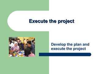 Execute the project Develop the plan and execute the project 