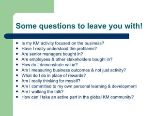 Some questions to leave you with! Is my KM activity focused on the business? Have I really understood the problems? Are senior managers bought in? Are employees & other stakeholders bought in? How do I demonstrate value? Am I measuring business outcomes & not just activity? What do I do in place of rewards? Am I really thinking for myself? Am I committed to my own personal learning & development Am I walking the talk? How can I take an active part in the global KM community? 