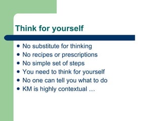 Think for yourself No substitute for thinking No recipes or prescriptions No simple set of steps You need to think for yourself No one can tell you what to do KM is highly contextual … 