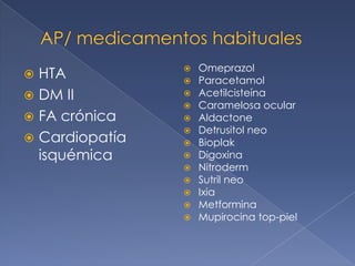 Omeprazol
 HTA           
                   Paracetamol
 DM II            Acetilcisteína
                   Caramelosa ocular
 FA crónica       Aldactone
                   Detrusitol neo
 Cardiopatía      Bioplak
  isquémica        Digoxina
                   Nitroderm
                   Sutril neo
                   Ixia
                   Metformina
                   Mupirocina top-piel
 