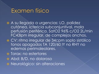    A su llegada a urgencias: LO, palidez
    cutánea, ictericia subconjuntival, mala
    perfusión periférica. SatO2 96% c/O2 2L/min
    FC43lpm irregular, de complejos anchos.
   CV: ritmo irregular de 34cpm soplo sistólico
    tonos apagados TA 120/60 IY no RHY no
    edemas perimaleolares.
   Torax: no estertores
   Abd: B/D, no doloroso
   Neurológico: sin alteraciones
 