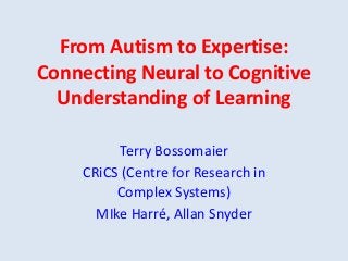 From Autism to Expertise:
Connecting Neural to Cognitive
Understanding of Learning
Terry Bossomaier
CRiCS (Centre for Research in
Complex Systems)
MIke Harré, Allan Snyder
 