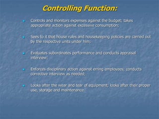 Controlling Function:
 Controls and monitors expenses against the budget; takes
appropriate action against excessive consumption;
 Sees to it that house rules and housekeeping policies are carried out
by the respective units under him;
 Evaluates subordinates performance and conducts appraisal
interview;
 Enforces disciplinary action against erring employees; conducts
corrective interview as needed;
 Looks after the wear and tear of equipment; looks after their proper
use, storage and maintenance.
 