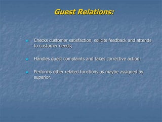 Guest Relations:
 Checks customer satisfaction, solicits feedback and attends
to customer needs;
 Handles guest complaints and takes corrective action;
 Performs other related functions as maybe assigned by
superior.
 