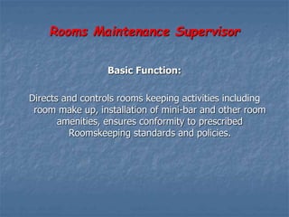 Rooms Maintenance Supervisor
Basic Function:
Directs and controls rooms keeping activities including
room make up, installation of mini-bar and other room
amenities, ensures conformity to prescribed
Roomskeeping standards and policies.
 
