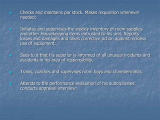  Checks and maintains par stock. Makes requisition whenever
needed;
 Initiates and supervises the weekly inventory of room supplies
and other Housekeeping items entrusted to his unit. Reports
losses and damages and takes corrective action against reckless
use of equipment;
 Sees to it that his superior is informed of all unusual incidents and
accidents in his area of responsibility;
 Trains, coaches and supervises room boys and chambermaids;
 Attends to the performance evaluation of his subordinates;
conducts appraisal interview;
 