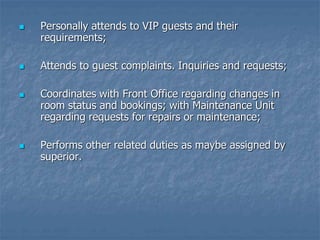  Personally attends to VIP guests and their
requirements;
 Attends to guest complaints. Inquiries and requests;
 Coordinates with Front Office regarding changes in
room status and bookings; with Maintenance Unit
regarding requests for repairs or maintenance;
 Performs other related duties as maybe assigned by
superior.
 