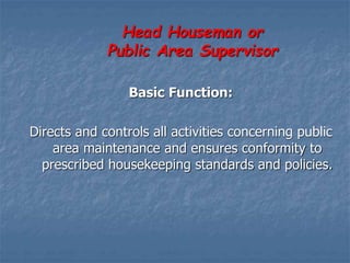 Head Houseman or
Public Area Supervisor
Basic Function:
Directs and controls all activities concerning public
area maintenance and ensures conformity to
prescribed housekeeping standards and policies.
 