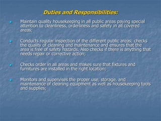 Duties and Responsibilities:
 Maintain quality housekeeping in all public areas paying special
attention to cleanliness, orderliness and safety in all covered
areas;
 Conducts regular inspection of the different public areas; checks
the quality of cleaning and maintenance and ensures that the
area is free of safety hazards. Also checks if there is anything that
needs repair or corrective action;
 Checks order in all areas and makes sure that fixtures and
furnitures are installed in the right location;
 Monitors and supervises the proper use, storage, and
maintenance of cleaning equipment as well as housekeeping tools
and supplies;
 