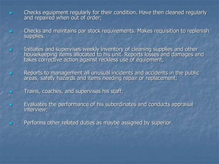  Checks equipment regularly for their condition. Have then cleaned regularly
and repaired when out of order;
 Checks and maintains par stock requirements. Makes requisition to replenish
supplies.
 Initiates and supervises weekly inventory of cleaning supplies and other
housekeeping items allocated to his unit. Reports losses and damages and
takes corrective action against reckless use of equipment;
 Reports to management all unusual incidents and accidents in the public
areas, safety hazards and items needing repair or replacement;
 Trains, coaches, and supervises his staff;
 Evaluates the performance of his subordinates and conducts appraisal
interview;
 Performs other related duties as maybe assigned by superior.
 
