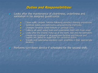 Duties and Responsibilities:
 Looks after the maintenance of cleanliness, orderliness and
sanitation in his assigned guestrooms:
 Clean walls, carpets, fixtures following standard cleaning procedures;
 Sanitizes toilets and bathrooms using sanitizing chemicals;
 Changes/ empties waste baskets or garbage cans;
 Collects all used/ soiled linen and replenishes them with fresh ones;
 Looks after the orderly make-up of the room, bed and the bathroom;
 Checks the condition of all guestroom facilities and fixtures and
reports any defect to supervisor for corrective action;
 Installs and replenishes standard room amenities in their appropriate
location;
 Performs turn-down service if scheduled for the second shift;
 