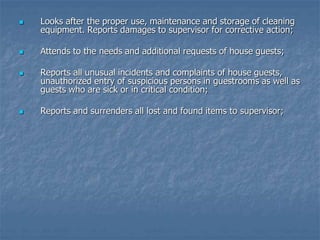  Looks after the proper use, maintenance and storage of cleaning
equipment. Reports damages to supervisor for corrective action;
 Attends to the needs and additional requests of house guests;
 Reports all unusual incidents and complaints of house guests,
unauthorized entry of suspicious persons in guestrooms as well as
guests who are sick or in critical condition;
 Reports and surrenders all lost and found items to supervisor;
 